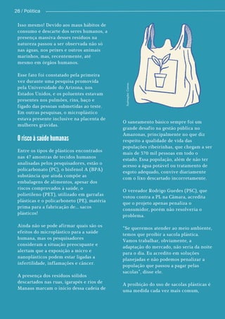 26 / Política
O risco à saúde humanas
Isso mesmo! Devido aos maus hábitos de
consumo e descarte dos seres humanos, a
presença massiva desses resíduos na
natureza passou a ser observada não só
nas águas, nos peixes e outros animais
marinhos, mas, recentemente, até
mesmo em órgãos humanos.
Esse fato foi constatado pela primeira
vez durante uma pesquisa promovida
pela Universidade do Arizona, nos
Estados Unidos, e os poluentes estavam
presentes nos pulmões, rins, baço e
fígado das pessoas submetidas ao teste.
Em outras pesquisas, o microplástico
estava presente inclusive na placenta de
mulheres grávidas.
Entre os tipos de plásticos encontrados
nas 47 amostras de tecidos humanos
analisadas pelos pesquisadores, estão o
policarbonato (PC), o bisfenol A (BPA)
substância que ainda compõe as
embalagens de alimentos, apesar dos
riscos comprovados à saúde, o
polietileno (PET), utilizado em garrafas
plásticas e o policarboneto (PE), matéria
prima para a fabricação de... sacos
plásticos!
Ainda não se pode afirmar quais são os
efeitos do microplástico para a saúde
humana, mas os pesquisadores
consideram a situação preocupante e
alertam que a exposição a micro e
nanoplásticos podem estar ligadas a
infertilidade, inflamações e câncer.
A presença dos resíduos sólidos
descartados nas ruas, igarapés e rios de
Manaus marcam o início dessa cadeia de
O saneamento básico sempre foi um
grande desafio na gestão pública no
Amazonas, principalmente no que diz
respeito a qualidade de vida das
populações ribeirinhas, que chegam a ser
mais de 370 mil pessoas em todo o
estado. Essa população, além de não ter
acesso a água potável ou tratamento de
esgoto adequado, convive diariamente
com o lixo descartado incorretamente.
O vereador Rodrigo Guedes (PSC), que
votou contra a PL na Câmara, acredita
que o projeto apenas penaliza o
consumidor, porém não resolveria o
problema.
“Se queremos atender ao meio ambiente,
temos que proibir a sacola plástica.
Vamos trabalhar, obviamente, a
adaptação do mercado, não seria da noite
para o dia. Eu acredito em soluções
planejadas e não podemos penalizar a
população que passou a pagar pelas
sacolas”, disse ele.
A proibição do uso de sacolas plásticas é
uma medida cada vez mais comum,
I
l
u
s
t
r
a
ç
ã
o
:
C
a
n
v
a
.
 