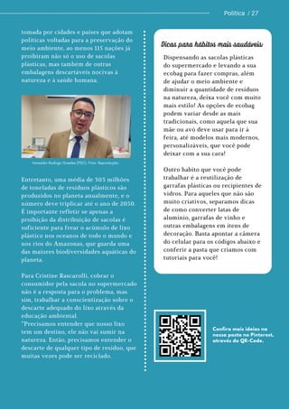 Dispensando as sacolas plásticas
do supermercado e levando a sua
ecobag para fazer compras, além
de ajudar o meio ambiente e
diminuir a quantidade de resíduos
na natureza, deixa você com muito
mais estilo! As opções de ecobag
podem variar desde as mais
tradicionais, como aquela que sua
mãe ou avó deve usar para ir à
feira, até modelos mais modernos,
personalizáveis, que você pode
deixar com a sua cara!
Outro habito que você pode
trabalhar é a reutilização de
garrafas plásticas ou recipientes de
vidros. Para aqueles que não são
muito criativos, separamos dicas
de como converter latas de
alumínio, garrafas de vinho e
outras embalagens em itens de
decoração. Basta apontar a câmera
do celular para os códigos abaixo e
conferir a pasta que criamos com
tutoriais para você!
Politica / 27
Vereador Rodrigo Guedes (PSC). Foto: Reprodução.
tomada por cidades e países que adotam
políticas voltadas para a preservação do
meio ambiente, ao menos 115 nações já
proibiram não só o uso de sacolas
plásticas, mas também de outras
embalagens descartáveis nocivas à
natureza e à saúde humana.
Entretanto, uma média de 303 milhões
de toneladas de resíduos plásticos são
produzidos no planeta anualmente, e o
número deve triplicar até o ano de 2050.
É importante refletir se apenas a
proibição da distribuição de sacolas é
suficiente para frear o acúmulo de lixo
plástico nos oceanos de todo o mundo e
nos rios do Amazonas, que guarda uma
das maiores biodiversidades aquáticas do
planeta.
Para Cristine Rascarolli, cobrar o
consumidor pela sacola no supermercado
não é a resposta para o problema, mas
sim, trabalhar a conscientização sobre o
descarte adequado do lixo através da
educação ambiental.
“Precisamos entender que nosso lixo
tem um destino, ele não vai sumir na
natureza. Então, precisamos entender o
descarte de qualquer tipo de resíduo, que
muitas vezes pode ser reciclado.
Dicas para hábitos mais saudáveis:
Confira mais ideias na
nossa pasta no Pinterest,
através do QR-Code.
 