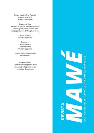 MAWÉ
REVISTA
Revista Mawé Edição Especial
Novembro de 2021
Manaus - Amazonas


Imagem da Capa
<a href="https://br.freepik.com/fotos-
vetores-gratis/verde">Verde foto
criado por jcomp - br.freepik.com</a>


Editora-Chefe
Priscila Vasconcelos


Repórteres
Amanda Brasil
Feifiane Ramos
Priscila Vasconcelos


Projeto Gráfico/Diagramação
Amanda Brasil




Para patrocinar:
Entre em contato pelos e-mails
amanddabrasilb@gmail.com e
primalcher@gmail.com




U
M
A
R
E
V
I
S
T
A
D
E
E
S
T
I
L
O
P
A
R
A
U
M
A
V
I
D
A
S
U
S
T
E
N
T
Á
V
E
L
 
