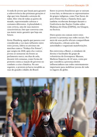 Cultura e Educação / 29
A onda de jovens que lutam para garantir
a sobrevivência das próximas gerações é
algo que tem chamado a atenção de
todos. Eles vêm de todas as partes do
mundo, representando culturas e
costumes diferentes. A pluralidade é,
com certeza, uma de suas maiores
características, fato que conversa com
sua maior meta: garantir que haja um
futuro.
Greta Thunberg, aquela que passou a ser
considerada a voz mais influente entre
estes jovens, lidera os ativistas em
marchas como a “Fridays For Future”,
que surgiu em 2018, após ela e outros
jovens se sentarem em frente ao
parlamento sueco, em dias de aula,
durante três semanas, como forma de
protesto contra a inação do governo no
combate a crise climática. No ano
seguinte, o protesto já havia invadido as
ruas de grandes cidades do Brasil.
Entre os jovens brasileiros que se uniram
à essa luta, se destacam os representantes
de grupos indígenas, como Txai Suruí, do
povo Paiter Suruí, e Samela Awiá, que
também receberam destaque durante a
Conferência das Nações Unidas sobre
Mudança do Clima (COP26), em Glasgow,
na Escócia.
Outro ponto em comum entre estes
jovens é a presença nas redes sociais. Por
meio de seus perfis oficiais compartilham
informações, cobram ações das
autoridades e organizam manifestações.
Em entrevista a Mawé, o estudante de
direito e facilitador do grupo de
voluntários do Greenpeace Manaus,
Matheus Siqueira, de 22 anos, conta por
que considera a presença destes
influenciadores nas redes extremamente
importante para mobilizar jovens de todo
os lugares do globo.
I
n
d
í
g
e
n
a
s
p
r
o
t
e
s
t
a
m
c
o
n
t
r
a
o
m
a
r
c
o
t
e
m
p
o
r
a
l
e
m
f
r
e
n
t
e
a
o
S
T
F
.
F
o
t
o
:
F
a
b
i
a
n
o
R
o
d
r
i
g
u
e
s
A
g
ê
n
c
i
a
B
r
a
s
i
l
 