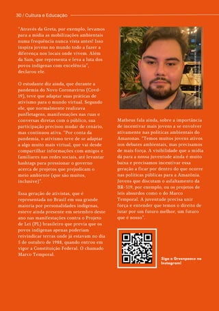 “Através da Greta, por exemplo, levamos
para a mídia as mobilizações ambientais
numa frequência nunca vista antes! Isso
inspira jovens no mundo todo a fazer a
diferença nos locais onde vivem. Além
da Sam, que representa e leva a luta dos
povos indígenas com excelência”,
declarou ele.
O estudante diz ainda, que durante a
pandemia do Novo Coronavírus (Covd-
19), teve que adaptar suas práticas de
ativismo para o mundo virtual. Segundo
ele, que normalmente realizava
panfletagens, manifestações nas ruas e
conversas diretas com o público, sua
participação precisou mudar de cenário,
mas continuou ativa. “Por conta da
pandemia, o ativismo teve de se adaptar
a algo muito mais virtual, que vai desde
compartilhar informações com amigos e
familiares nas redes sociais, até levantar
hashtags para pressionar o governo
acerca de projetos que prejudicam o
meio ambiente (que são muitos,
inclusive)”.
Essa geração de ativistas, que é
representada no Brasil em sua grande
maioria por personalidades indígenas,
esteve ainda presente em setembro deste
ano nas manifestações contra o Projeto
de Lei (PL) brasileiro que previa que os
povos indígenas apenas poderiam
reivindicar terras onde já estavam no dia
5 de outubro de 1988, quando entrou em
vigor a Constituição Federal. O chamado
Marco Temporal.
30 / Cultura e Educação
Matheus
Siqueira,
líder
do
grupo
de
voluntários
do
Greenpeace
Manaus.
Foto:
Reprodução.
Matheus fala ainda, sobre a importância
de incentivar mais jovens a se envolver
ativamente nas políticas ambientais do
Amazonas. “Temos muitos jovens ativos
nos debates ambientais, mas precisamos
de mais força. A visibilidade que a mídia
dá para a nossa juventude ainda é muito
baixa e precisamos incentivar essa
geração a ficar por dentro do que ocorre
nas políticas públicas para a Amazônia.
Jovens que discutam o asfaltamento da
BR-319, por exemplo, ou os projetos de
leis absurdos como o do Marco
Temporal. A juventude precisa unir
força e entender que temos o direito de
lutar por um futuro melhor, um futuro
que é nosso”.
Siga o Greenpeace no
Instagram!
 