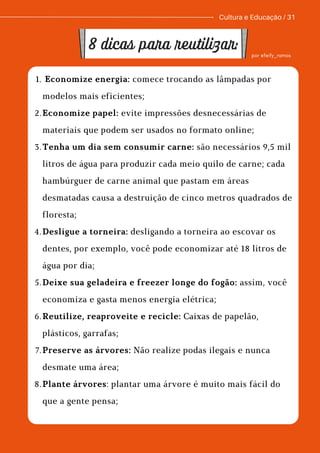 Economize energia: comece trocando as lâmpadas por
modelos mais eficientes;
Economize papel: evite impressões desnecessárias de
materiais que podem ser usados no formato online;
Tenha um dia sem consumir carne: são necessários 9,5 mil
litros de água para produzir cada meio quilo de carne; cada
hambúrguer de carne animal que pastam em áreas
desmatadas causa a destruição de cinco metros quadrados de
floresta;
Desligue a torneira: desligando a torneira ao escovar os
dentes, por exemplo, você pode economizar até 18 litros de
água por dia;
Deixe sua geladeira e freezer longe do fogão: assim, você
economiza e gasta menos energia elétrica;
Reutilize, reaproveite e recicle: Caixas de papelão,
plásticos, garrafas;
Preserve as árvores: Não realize podas ilegais e nunca
desmate uma área;
Plante árvores: plantar uma árvore é muito mais fácil do
que a gente pensa;
1.
2.
3.
4.
5.
6.
7.
8.
Cultura e Educação / 31
8 dicas para reutilizar: por @feify_ramos
 