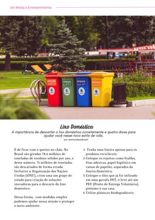 34/ Moda e Entretenimento
Lixo Doméstico:
por @amandaaabrasil
A importância de descartar o lixo doméstico corretamente e quatro dicas para
ajudar você nesse novo estilo de vida.
É de ficar com o queixo no chão. No
Brasil são geradas 78,4 milhões de
toneladas de resíduos sólidos por ano, e
desse número, 71 milhões de toneladas
são descartados de forma errada.
Inclusive a Organização das Nações
Unidas (ONU), criou uma um grupo de
estudo para criação de soluções
inovadoras para o descarte do lixo
doméstico.
Dessa forma, com medidas simples
podemos ajudar nessa missão e proteger
o meio ambiente:
Tenha uma lixeira apenas para os
produtos recicláveis;
Coloque os rejeitos como fraldas,
fitas adesivas, papel higiênico em
caixas de papelão, separados da
lixeira doméstica;
Coloque o óleo que já foi utilizado
em uma garrafa PET, e leve até um
PEV (Ponto de Entrega Voluntária),
próximo à sua casa;
Utilize plásticos biodegradáveis;
1.
2.
3.
4.
F
o
t
o
:
C
a
n
v
a
.
 