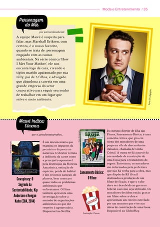 Personagem
do Mês
Mawé Indica:
Cinema
É um documentário que
examina os impactos da
pecuária e da pesca na
natureza. O diretor retrata
a indústria da carne como
a principal responsável
pela destruição da Floresta
Amazônica, extinção de
espécies, perda de habitat
e dos recursos naturais do
planeta, bem como por
quase todos os problemas
ambientais que
enfrentamos. O filme
também apresenta uma
investigação sobre a
omissão de organizações
ambientais no que diz
respeito à agropecuária.
Disponível na Netflix.
A equipe Mawé é suspeita para
falar, mas Marshall Eriksen, com
certeza, é o nosso favorito,
quando se trata de personagem
engajado com as causas
ambientais. Na série cómica 'How
I Met Your Mother', ele nos
encanta logo de cara, vivendo o
típico marido apaixonado por sua
Lilly, pai de 3 filhos, e advogado
que abandona a carreia em uma
grande empresa do setor
corporativo para seguir seu sonho
de trabalhar em um lugar que
salve o meio ambiente.
Do mesmo diretor de Ilha das
Flores, Saneamento Básico, é uma
comédia crítica, que gira em
torno dos moradores de uma
pequena vila de descendentes
italianos, chamada de Linha
Cristal. A trama se dá a partir da
necessidade de construção de
uma fossa para o tratamento do
esgoto. Entretanto, os moradores
são informados pela prefeitura
que não há verba para a obra, mas
que dispõe de R$ 10 mil
destinados à produção de um
filme de ficção, e que o valor
deve ser devolvido ao governo
federal caso não seja utilizado. Os
moradores decidem então, gravar
um filme sobre a obra e
apresentam um roteiro estrelado
por um monstro que vive nas
obras de construção de uma fossa.
Disponível no GloboPlay.
por @amandaaabrasil
por @_priscilavasconcelos_
Saneamento Básico:
O Filme
Cowspiracy: O
Segredo da
Sustentabilidade, Kip
Andersen e Keegan
Kuhn (EUA, 2014)
Moda e Entretenimento / 35
F
o
t
o
:
D
i
v
u
l
g
a
ç
ã
o
.
F
o
t
o
:
D
i
v
u
l
g
a
ç
ã
o
.
F
o
t
o
:
D
i
v
u
l
g
a
ç
ã
o
.
Ilustração: Canva.
 