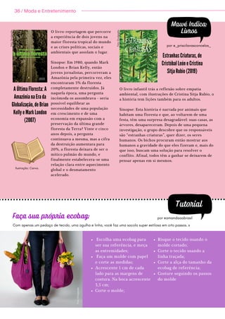 Mawé Indica:
Livros
O livro-reportagem que percorre
a experiência de dois jovens na
maior floresta tropical do mundo
e as crises políticas, sociais e
ambientais que assolam o lugar.
Sinopse: Em 1980, quando Mark
London e Brian Kelly, então
jovens jornalistas, percorreram a
Amazônia pela primeira vez, eles
encontraram 3% da floresta
completamente destruídos. Já
naquela época, uma pergunta
incômoda os assombrava - seria
possível equilibrar as
necessidades de uma população
em crescimento e de uma
economia em expansão com a
preservação da última grande
floresta da Terra? Vinte e cinco
anos depois, a pergunta
continuava a mesma, mas a cifra
da destruição aumentara para
20%, a floresta deixara de ser o
mítico pulmão do mundo, e
finalmente estabelecera-se uma
relação clara entre aquecimento
global e o desmatamento
acelerado.
A Última Floresta: A
Amazônia na Era da
Globalização, de Brian
Kelly e Mark London
(2007)


O livro infantil trás a reflexão sobre empatia
ambiental, com ilustrações de Cristina Sitja Rubio, o
a história tem lições também para os adultos.
Sinopse: Esta história é narrada por animais que
habitam uma floresta e que, ao voltarem de uma
festa, têm uma surpresa desagradável: suas casas, as
árvores, desapareceram. Depois de uma pequena
investigação, o grupo descobre que os responsáveis
são “estranhas criaturas”, quer dizer, os seres
humanos. Os bichos procuram então mostrar aos
humanos a gravidade do que eles fizeram e, mais do
que isso, buscam uma solução para resolver o
conflito. Afinal, todos têm a ganhar se deixarem de
pensar apenas em si mesmos.
Estranhas Criaturas, de
Cristóbal León e Cristina
Sitja Rubio (2019)


por @_priscilavasconcelos_
Tutorial
por @amandaaabrasil
Escolha uma ecobag para
ser sua referência, e meça
as extremidades;
Faça um molde com papel
e corte as medidas;
Acrescente 1 cm de cada
lado para as margens de
costura. Na boca acrescente
3,5 cm;
Corte o molde;


Risque o tecido usando o
molde cortado;
Corte o tecido usando a
linha traçada;
Corte a alça do tamanho da
ecobag de referência;
Costure seguindo os passos
do molde


Faça sua própria ecobag:
Com apenas um pedaço de tecido, uma agulha e linha, você faz uma sacola super estilosa em oito passos. s
36 / Moda e Entretenimento
F
o
t
o
:
D
i
v
u
l
g
a
ç
ã
o
.
F
o
t
o
:
D
i
v
u
l
g
a
ç
ã
o
.
F
o
t
o
:
D
i
v
u
l
g
a
ç
ã
o
.
Ilustração: Canva.
 