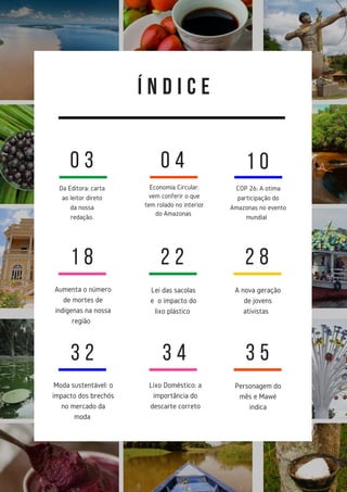 Í N D I C E
Da Editora: carta
ao leitor direto
da nossa
redação.
Economia Circular:
vem conferir o que
tem rolado no interior
do Amazonas
0 3 0 4 1 0
COP 26: A otima
participação do
Amazonas no evento
mundial
1 8
Aumenta o número
de mortes de
indígenas na nossa
região
2 2
Lei das sacolas
e o impacto do
lixo plástico
2 8
A nova geração
de jovens
ativistas
3 2
Moda sustentável: o
impacto dos brechós
no mercado da
moda
3 4
Lixo Doméstico: a
importância do
descarte correto
3 5
Personagem do
mês e Mawé
indica
 