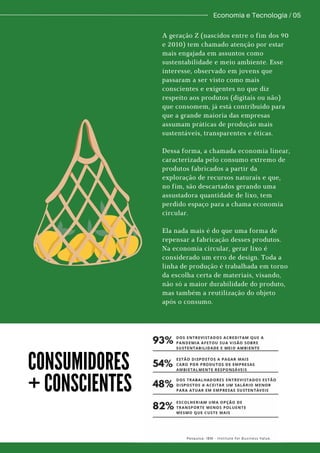 Economia e Tecnologia / 05
A geração Z (nascidos entre o fim dos 90
e 2010) tem chamado atenção por estar
mais engajada em assuntos como
sustentabilidade e meio ambiente. Esse
interesse, observado em jovens que
passaram a ser visto como mais
conscientes e exigentes no que diz
respeito aos produtos (digitais ou não)
que consomem, já está contribuído para
que a grande maioria das empresas
assumam práticas de produção mais
sustentáveis, transparentes e éticas.
Dessa forma, a chamada economia linear,
caracterizada pelo consumo extremo de
produtos fabricados a partir da
exploração de recursos naturais e que,
no fim, são descartados gerando uma
assustadora quantidade de lixo, tem
perdido espaço para a chama economia
circular.
Ela nada mais é do que uma forma de
repensar a fabricação desses produtos.
Na economia circular, gerar lixo é
considerado um erro de design. Toda a
linha de produção é trabalhada em torno
da escolha certa de materiais, visando,
não só a maior durabilidade do produto,
mas também a reutilização do objeto
após o consumo.
CONSUMIDORES
+ CONSCIENTES
 