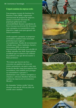 06  Economia e Tecnologia
F
o
t
o
s
:
R
e
p
r
o
d
u
ç
ã
o
.
Uma pesquisa recente do Institute for
Business Value (IBM), organização
internacional de pesquisa de negócios,
mostra o crescente interesse da
população global pelo tema
sustentabilidade durante a pandemia do
Novo Coronavírus (Covid-19). De acordo
com a pesquisa, os consumidores estão
dispostos a pagar mais para garantir um
futuro sustentável.
Ainda segundo a pesquisa, os pequenos
investidores também estão mostrando
preferência por negócios
socioambientais. Fundos de investimento
voltados para o Meio Ambiente, Social e
Governança (ESG, no mercado
internacional), obtiveram cerca de R$ 1,8
trilhão injetados em 2020. Especialistas
acreditam que os números são reflexos
da pandemia, mas que devem manter o
fluxo promissor.
“Prevemos que haverá um foco
crescente nos padrões em torno de
títulos sustentáveis, em parte como uma
forma de abordar essas preocupações dos
investidores, mas também para proteger
os consumidores e garantir o
alinhamento com a política energética e
climática”, informou Matthew Kuchtyak,
analista da empresa de investimentos
Moody's.
Os chamados “títulos verdes” devem
alcançar uma alta de 39% em 2021, de
acordo com o analista.
O impacto econômico das empresas verdes
 