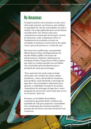 O impacto positivo da economia circular não é
observado somente nas finanças, mas também
na qualidade de vida de comunidades em todo o
mundo. Um artigo publicado pela revista Nature
em julho deste ano, destaca uma ação
comunitária no município de Carauari, interior
do Amazonas, onde a população utiliza os
fundamentos da economia circular em
atividades econômicas características da região,
como a pesca do pirarucu e a coleta de açaí.
Em entrevista à publicação, o pesquisador
Michel Xocaira Paes, do Departamento de
Gestão Pública (GEP) e do Centro de
Infraestrutura e Soluções Ambientais da
Fundação Getúlio Vargas (Ceisa-FGV), explica
que todos os resíduos gerados nas atividades
são reutilizados pelos produtores para a
produção de ração para tartarugas.
“Esse material está sendo reaproveitado,
misturado com resíduos de outras cadeias
produtivas,, como a da farinha de mandioca,
para produzir ração destinada a tartarugas de
água doce. Essa estratégia é importante para
garantir a viabilidade econômica do manejo
comunitário de tartarugas de água doce, outro
programa de sucesso de conservação que ocorre
no rio Juruá”, disse ele.
Portanto, as atividades de produção
sustentáveis garantem desde a melhoria da
qualidade de vida para pequenas comunidades,
até a estimulação da economia mundial e a
garantia de um futuro com mais harmonia com
a natureza.
No Amazonas
Economia e Tecnologia / 07
F
o
t
o
:
C
a
n
v
a
.
 