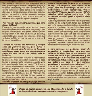 Yo creo que la base es una buena organización de          gustaría preguntarte. El tema de las trampas
clan, y unos objetivos claros, hay gente que juega        es algo, por desgracia, muy común en el
un par de ratos al día y está arriba en el ranking, así   juego, pero los babysittings se ven y las
que no es necesario estar 20 hrs al día conectado;        multicuentas acaban apareciendo. Vamos
claro que si tienes alguien en el clan que sea muy        más allá; VPN's punto a punto, túneles y VPN's
activo y se dedica a espiar, organizar ataques,           virtuales. ¿Qué opinas sobre esto?, ¿le
seleccionar objetivos, y más o menos "mandar", el         encuentras sentido?, ¿podría significar el fin
clan estará en los primeros puestos seguro.               del juego?
                                                          Pues estoy totalmente en contra, para mí pierde la
Y en relación a la anterior pregunta, ¿qué tiene          esencia de la competición, tengo que confesar
Hades de Mada?                                            que yo he cuidado puntualmente de la cuenta de
Pues algún miembro coincide en los dos clanes;            algún amigo, así como alguno de la mía en algún
Lupiladen (Talent en Mada) fue el instigador junto a      momento del juego, y hace meses que soy tajante
mí, para convencer a Carla que no se fuera y hacer        en mis clanes y no se hace ya. Pero comparando
un superclan. Y mi idea era hacer un clan muy             eso con lo que se suele ver, eso eran juegos de
organizado, y que jugara muy unido: que era lo que        niños: gente con decenas de cuentas para
yo había sufrido en mis carnes en el mundo 2              pasarse recursos y granjearlas, cuentas que
luchando contra Mada.                                     están 24/7 conectados, cambios de cuenta entre
                                                          jugadores…Ojalá se pusieran mucho más duros
Siempre en clan allá por donde vas y siempre              desde la administración y se erradicara eso.
entre los primeros puestos, pero nunca el
primero, ¿habría variado esto si no hubieras              Y para terminar, no podíamos dejar de
jugado solo o eres de los que piensan que este            aprovechar la oportunidad para que nos
juego sin estar en un clan pierde toda su                 hablaras del Foro. Eres un asiduo en él, se
esencia?                                                  suelen ver posts tuyos generalmente y en
Pues cuando empecé en el mundo 2, ya empezada             ocasiones, por el motivo que fuere, hasta se te
la ronda, me metí en un clan cualquiera, al poco          ha visto fuera de tus casillas. ¿Qué es el foro o
tiempo le sacaba mucha ventaja al segundo, y me           qué debiera ser para ti y qué mejoras
metí con el jugador de un clan fuerte, EEA. En esos       sugerirías a la administración del mismo?
momentos vi que necesitaba un clan de verdad,             Pues el foro es un sitio para ayudar, buscar
porque yo no podía solo contra tantos. Recalé en          respuestas, divertirse también, aprender...
Renaissance (un saludo Sui), aprendí mucho y              comunicarse. Cualquier foro es un reflejo de la
comprendí que para hacer algo en Khanwars hay             sociedad, así que hay de todo. Estaría fenomenal
que tener un clan, además de que ganas un                 que hubiera algún moderador más, pero claro, es
montón de amiguetes, jeje, aunque hay jugadores           una tarea altruista, así que tampoco se le puede
que llegan lejos yendo solos.                             exigir a nadie.
Estamos llegando al final y hay algo que me


                     Desde La Revista agradecemos a IIEspartanoII y a Curufin
                     el tiempo dedicado a responder nuestras preguntas.
 