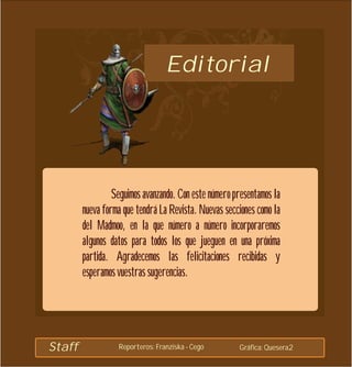 Editorial




                 Seguimos avanzando. Con este número presentamos la
        nueva forma que tendrá La Revista. Nuevas secciones como la
        del Madmoo, en la que número a número incorporaremos
        algunos datos para todos los que jueguen en una próxima
        partida. Agradecemos las felicitaciones recibidas y
        esperamos vuestras sugerencias.




Staff             Reporteros: Franziska - Cego        Gráfica: Quesera2
 