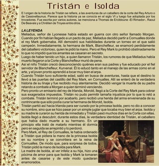 Tristán e Isolda
E l origen de la historia de Tristán se refiere, a las aventuras de un caballero de la corte del Rey Arturo o
de Cassivellaunus. Parece que la historia ya se conocía en el siglo VI y luego fue adoptada por los
trovadores. Fue escrita por varios autores, se menciona a Thomas de Ercildoune -El Rimador-, Raoul
De Beavais y a Chrétien de Troyes entre otros.

LA LEYENDA
Meliadus, señor de Lyonesse había estado en guerra con otro señor llamado Morgan.
Cuando por fin habían llegado a un pacto de paz, Meliadus decidió partir a Cornualles donde
el rey Mark gobernaba. Allí demostró sus habilidades durante un torneo en el que salió
campeón. Inmediatamente, la hermana de Mark, Blanchefleur, se enamoró perdidamente
del caballero victorioso, quien le pidió la mano. Pero el Rey Mark lo prohibió obstinadamente
lo que no impidió que los amantes se casaran en secreto.
Luego de haber tenido un hijo, a quien llamaron Tristán, los rumores de que Meliadus había
muerto llegaron a la Corte y Blanchefleur murió de pena.
Así el niño Tristán creció desconociendo quiénes eran sus padres y fue educado por el fiel
servidor de Blanchefleur, Kurvenal. Él lo educó tanto en el manejo de las armas como en el
arte, y el joven pronto aprendió a tocar muy bien el arpa.
Cuando Tristán tuvo suficiente edad, salió en busca de aventuras, hasta que el destino lo
llevó a las puertas del castillo del Rey Mark, en Cornualles. Allí se enteró de la verdadera
historia de su linaje y fue recibido muy atentamente. Decidió vengar la muerte de su padre
retando a combate a Morgan a quien terminó venciendo.
Pero pronto un emisario del rey de Irlanda, Morold, llegó a la Corte del Rey Mark para cobrar
sus exagerados impuestos. Tristán no pudo permitir tamaña injusticia por lo que lo retó a
combate. Tristán terminó por acabarlo, pero recibió una herida del arma envenenada de su
contrincante que sólo podía curar la hermana de Morold, Isolda.
Tristán partió así hacia Irlanda para ser curado por la princesa Isolda, pero no dio a conocer
su nombre, sino que se hizo pasar por un simple juglar que tocaba muy bien el arpa. Isolda y
su madre le curaron su herida de inmediato y Tristán pasó muchos días en la Corte con ellas.
Isolda llegó a descubrir, durante estos días, la verdadera identidad de Tristán, el caballero
que había dado muerte a su hermano. En un
principio ella trató de matarlo mientras él dormía
pero en seguida se arrepintió y lo perdonó.
Pero Mark, el Rey de Cornualles, le había ordenado
a Tristán que pidiera la mano de la princesa Isolda
en su nombre y se convirtiera en la reina de
Cornualles. De modo que, para sorpresa de todos,
Tristán pidió la mano de Isolda para Mark.
La madre de Isolda, al ver infeliz a su hija, hizo una
pócima de amor para que Isolda y Mark la tomaran
antes de casarse y de este modo quedaran
enamorados.
 