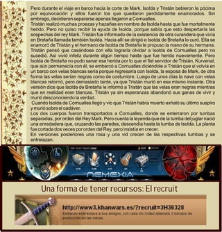 Pero durante el viaje en barco hacia la corte de Mark, Isolda y Tristán bebieron la pócima
por equivocación y ellos fueron los que quedaron perdidamente enamorados. Sin
embrago, decidieron separarse apenas llegaron a Cornualles.
Tristán realizó muchas proezas y hazañas en nombre de Isolda hasta que fue mortalmente
herido. Pero no quiso recibir la ayuda de Isolda, porque sabía que esto despertaría las
sospechas del rey Mark. Tristán fue informado de la existencia de otra curandera que vivía
en Bretaña llamada también Isolda. Hacia allí se dirigió e Isolda de Bretaña lo curó. Ella se
enamoró de Tristán y el hermano de Isolda de Bretaña le propuso la mano de su hermana.
Tristán pensó que casándose con ella lograría olvidar a Isolda de Cornualles pero no
sucedió. Así vivió infeliz durante algún tiempo hasta que fue herido nuevamente. Pero
Isolda de Bretaña no pudo sanar esa herida por lo que el fiel servidor de Tristán, Kurvenal,
que aún permanecía con él, se embarcó a Cornualles diciéndole a Tristán que si volvía en
un barco con velas blancas sería porque regresaría con Isolda, la esposa de Mark, de otra
forma las velas serían negras como de costumbre. Luego de unos días la nave con velas
blancas retornó, pero demasiado tarde, ya que Tristán murió en ese mismo instante. Otra
versión dice que Isolda de Bretaña le informó a Tristán que las velas eran negras mientras
que en realidad eran blancas. Tristán ya sin esperanzas abandonó sus ganas de vivir y
murió desconociendo la verdad.
 Cuando Isolda de Cornualles llegó y vio que Tristán había muerto exhaló su último suspiro
y murió sobre el cadáver.
Los dos cuerpos fueron transportados a Cornualles, donde se enterraron por tumbas
separadas, por orden del Rey Mark. Pero cuenta la leyenda que de la tumba del juglar nació
una enredadera que, cruzando las paredes, descendía hasta la tumba de Isolda. La planta
fue cortada dos veces por orden del Rey, pero insistía en crecer.
En versiones posteriores una rosa y una vid crecen de las respectivas tumbas y se
entrelazan.




     Una forma de tener recursos: El recruit
 