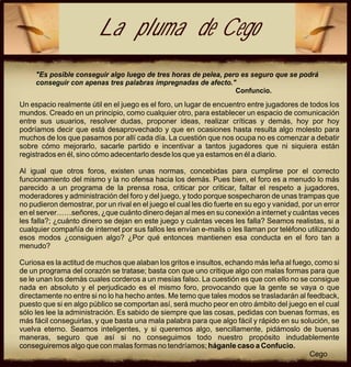 La pluma de Cego
     "Es posible conseguir algo luego de tres horas de pelea, pero es seguro que se podrá
     conseguir con apenas tres palabras impregnadas de afecto."
                                                                 Confuncio.
Un espacio realmente útil en el juego es el foro, un lugar de encuentro entre jugadores de todos los
mundos. Creado en un principio, como cualquier otro, para establecer un espacio de comunicación
entre sus usuarios, resolver dudas, proponer ideas, realizar críticas y demás, hoy por hoy
podríamos decir que está desaprovechado y que en ocasiones hasta resulta algo molesto para
muchos de los que pasamos por allí cada día. La cuestión que nos ocupa no es comenzar a debatir
sobre cómo mejorarlo, sacarle partido e incentivar a tantos jugadores que ni siquiera están
registrados en él, sino cómo adecentarlo desde los que ya estamos en él a diario.

Al igual que otros foros, existen unas normas, concebidas para cumplirse por el correcto
funcionamiento del mismo y la no ofensa hacia los demás. Pues bien, el foro es a menudo lo más
parecido a un programa de la prensa rosa, criticar por criticar, faltar el respeto a jugadores,
moderadores y administración del foro y del juego, y todo porque sospecharon de unas trampas que
no pudieron demostrar, por un rival en el juego el cual les dio fuerte en su ego y vanidad, por un error
en el server……señores, ¿que cuánto dinero dejan al mes en su conexión a internet y cuántas veces
les falla?; ¿cuánto dinero se dejan en este juego y cuántas veces les falla? Seamos realistas, si a
cualquier compañía de internet por sus fallos les envían e-mails o les llaman por teléfono utilizando
esos modos ¿consiguen algo? ¿Por qué entonces mantienen esa conducta en el foro tan a
menudo?

Curiosa es la actitud de muchos que alaban los gritos e insultos, echando más leña al fuego, como si
de un programa del corazón se tratase; basta con que uno critique algo con malas formas para que
se le unan los demás cuales corderos a un mesías falso. La cuestión es que con ello no se consigue
nada en absoluto y el perjudicado es el mismo foro, provocando que la gente se vaya o que
directamente no entre si no lo ha hecho antes. Me temo que tales modos se trasladarán al feedback,
puesto que si en algo público se comportan así, será mucho peor en otro ámbito del juego en el cual
sólo les lee la administración. Es sabido de siempre que las cosas, pedidas con buenas formas, es
más fácil conseguirlas, y que basta una mala palabra para que algo fácil y rápido en su solución, se
vuelva eterno. Seamos inteligentes, y si queremos algo, sencillamente, pidámoslo de buenas
maneras, seguro que así si no conseguimos todo nuestro propósito indudablemente
conseguiremos algo que con malas formas no tendríamos; háganle caso a Confucio.
                                                                                           Cego
 