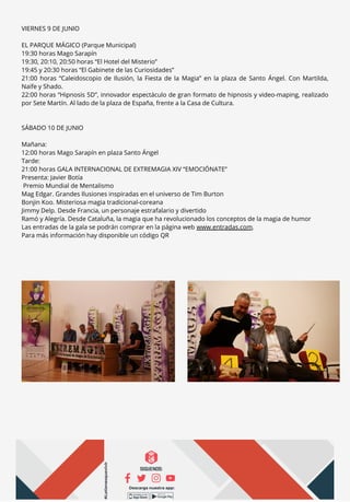 VIERNES 9 DE JUNIO
EL PARQUE MÁGICO (Parque Municipal)
19:30 horas Mago Sarapín
19:30, 20:10, 20:50 horas “El Hotel del Misterio”
19:45 y 20:30 horas “El Gabinete de las Curiosidades”
21:00 horas “Caleidoscopio de Ilusión, la Fiesta de la Magia” en la plaza de Santo Ángel. Con Martilda,
Naife y Shado.
22:00 horas “Hipnosis 5D”, innovador espectáculo de gran formato de hipnosis y video-maping, realizado
por Sete Martín. Al lado de la plaza de España, frente a la Casa de Cultura.
SÁBADO 10 DE JUNIO
Mañana:
12:00 horas Mago Sarapín en plaza Santo Ángel
Tarde:
21:00 horas GALA INTERNACIONAL DE EXTREMAGIA XIV “EMOCIÓNATE”
Presenta: Javier Botía
Premio Mundial de Mentalismo
Mag Edgar. Grandes Ilusiones inspiradas en el universo de Tim Burton
Bonjin Koo. Misteriosa magia tradicional-coreana
Jimmy Delp. Desde Francia, un personaje estrafalario y divertido
Ramó y Alegría. Desde Cataluña, la magia que ha revolucionado los conceptos de la magia de humor
Las entradas de la gala se podrán comprar en la página web www.entradas.com.
Para más información hay disponible un código QR
 