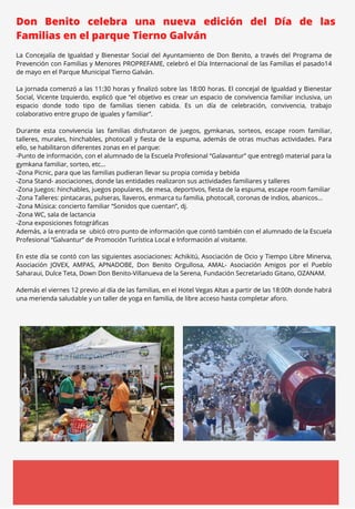 MARZO 2023
Don Benito celebra una nueva edición del Día de las
Familias en el parque Tierno Galván
La Concejalía de Igualdad y Bienestar Social del Ayuntamiento de Don Benito, a través del Programa de
Prevención con Familias y Menores PROPREFAME, celebró el Día Internacional de las Familias el pasado14
de mayo en el Parque Municipal Tierno Galván.
La jornada comenzó a las 11:30 horas y finalizó sobre las 18:00 horas. El concejal de Igualdad y Bienestar
Social, Vicente Izquierdo, explicó que “el objetivo es crear un espacio de convivencia familiar inclusiva, un
espacio donde todo tipo de familias tienen cabida. Es un día de celebración, convivencia, trabajo
colaborativo entre grupo de iguales y familiar”.
Durante esta convivencia las familias disfrutaron de juegos, gymkanas, sorteos, escape room familiar,
talleres, murales, hinchables, photocall y fiesta de la espuma, además de otras muchas actividades. Para
ello, se habilitaron diferentes zonas en el parque:
-Punto de información, con el alumnado de la Escuela Profesional “Galavantur” que entregó material para la
gymkana familiar, sorteo, etc…
-Zona Picnic, para que las familias pudieran llevar su propia comida y bebida
-Zona Stand- asociaciones, donde las entidades realizaron sus actividades familiares y talleres
-Zona Juegos: hinchables, juegos populares, de mesa, deportivos, fiesta de la espuma, escape room familiar
-Zona Talleres: pintacaras, pulseras, llaveros, enmarca tu familia, photocall, coronas de indios, abanicos...
-Zona Música: concierto familiar “Sonidos que cuentan”, dj.
-Zona WC, sala de lactancia
-Zona exposiciones fotográficas
Además, a la entrada se ubicó otro punto de información que contó también con el alumnado de la Escuela
Profesional “Galvantur” de Promoción Turística Local e Información al visitante.
En este día se contó con las siguientes asociaciones: Achikitú, Asociación de Ocio y Tiempo Libre Minerva,
Asociación JOVEX, AMPAS, APNADOBE, Don Benito Orgullosa, AMAL- Asociación Amigos por el Pueblo
Saharaui, Dulce Teta, Down Don Benito-Villanueva de la Serena, Fundación Secretariado Gitano, OZANAM.
Además el viernes 12 previo al día de las familias, en el Hotel Vegas Altas a partir de las 18:00h donde habrá
una merienda saludable y un taller de yoga en familia, de libre acceso hasta completar aforo.
 