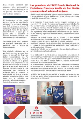 Los ganadores del XXIV Premio Nacional de
Periodismo Francisco Valdés de Don Benito
se conocerán el próximo 2 de junio
El Ayuntamiento de Don Benito
pone en marcha por segundo año
consecutivo el servicio de ludoteca,
que dará comienzo el próximo 19
de junio en la piscina municipal y se
prolongará hasta 31 de agosto.
Posteriormente, al igual que el
pasado año, se trasladará al
mercado de abastos, desde el 1 de
septiembre hasta el 11 de octubre.
Se trata de ayudas de la Consejería
de Igualdad y Cooperación para el
Desarrollo para el servicio de
ludotecas rurales.
Los principales objetivos que se
persiguen con este proyecto son,
según la concejal de Empresas,
Esther García-Adámez, son “la
realización de actividades infantiles
durante la estancia en la piscina
municipal y la conciliación de las
familias en el inicio de las compras
para el nuevo curso escolar en el
mercado de abastos desde el 1 de
septiembre para dinamizar el
comercio local y fomentar la
diversión de los niños y niñas en
espacios pedagógicos, lúdicos y de
juego, con la realización de
diferentes talleres y actividades”.
Se trata de un servicio gratuito.
Don Benito contará por
segundo año consecutivo
con servicio de ludoteca en
la piscina municipal y el
mercado de abastos El XXIV Premio Nacional de Periodismo Francisco Valdés dará a conocer
a sus ganadores el próximo día 2 de junio, en una gala que tendrá lugar
a las 21:00 horas en el Teatro Imperial.
En la modalidad A, para trabajos escritos en papel o digital, se han
presentado 160 trabajos de medios escritos y digitales de toda España.
Una comisión lectora formada por periodistas, escritores y profesores
de lengua y literatura han ido seleccionando trabajos y, tras varias
rondas eliminatorias, han quedado los cinco últimos finalistas sobre los
que el jurado del premio ha decidido cuáles son los tres que optarán a
los dos accésits y al ganador. Los tres trabajos, y sus candidatos, son los
siguientes:
-Eduardo del Campo Cortés, con su trabajo “La gran evasión
republicana: el trágico final de Ángel y otros 10 huidos de los campos de
trabajos forzados de Franco”, publicado en el diario El Español.
-José María Rodríguez García, con su trabajo “Gambogaz: el cortijo con
41 esclavos de Queipo de Llano que Sevilla (no) le regaló”, publicado en
La Crónica del diario El Mundo.
-Yolanda del Valle Gil, con su trabajo ¡Hay algo ahí abajo!, publicado en
la revista Selecciones Reader’s Digest.
En la Modalidad B1 escrita (destinada a estudiantes universitarios de
comunicación y periodismo) se han presentado 29 trabajos de todas las
universidades españolas, quedando como finalista Sara Morato Núñez y
Beatriz Ruiz Sanz, con su trabajo inédito “La espera interminable”,
estudiantes de la Universidad de Sevilla.
En la Modalidad B2 audiovisual (destinada a estudiantes universitarios
de comunicación y periodismo) se han presentado dos trabajos,
quedando como finalistas María Buiza Rosario, con su trabajo inédito
“Encajando la historia”, también de la Universidad de Sevilla.
También, una actuación acompañará la velada, una actuación que
ofrece una visión sobre los problemas ecológicos y versa sobre el
secuestro de un chimpancé
 