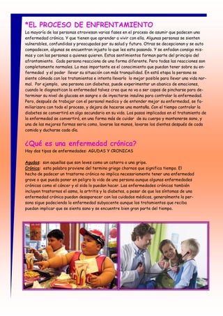 *EL PROCESO DE ENFRENTAMIENTO
La mayoría de las personas atraviesan varias fases en el proceso de asumir que padecen una
enfermedad crónica. Y que tienen que aprender a vivir con ella. Algunas personas se sienten
vulnerables, confundidas y preocupadas por su salud y futuro. Otras se decepcionan y se auto
compadecen, algunas se encuentran injusto lo que les esta pasando. Y se enfadan consigo mis-
mas y con las personas a quienes quieren. Estos sentimientos forman parte del principio del
afrontamiento. Cada persona reacciona de una forma diferente. Pero todas las reacciones son
completamente normales. Lo mas importante es el conocimiento que puedan tener sobre su en-
fermedad y el poder llevar su situación con más tranquilidad. En está etapa la persona se
siente cómoda con los tratamientos e intenta llevarlo lo mejor posible para llevar una vida nor-
mal. Por ejemplo, una persona con diabetes, puede experimentar un abanico de emociones,
cuando le diagnostican la enfermedad talvez crea que no va a ser capas de pincharse para de-
terminar su nivel de glucosa en sangre o de inyectarse insulina para controlar la enfermedad.
Pero, después de trabajar con el personal medico y de entender mejor su enfermedad, se fa-
miliarizara con todo el proceso, y dejara de hacerse una montaña. Con el tiempo controlar la
diabetes se convertirá en algo secundario en su vida. Los pasos implicados en el tratamiento de
la enfermedad se convertirá, en una forma más de cuidar de su cuerpo y mantenerse sano, y
una de las mejores formas seria como, lavarse las manos, lavarse los dientes después de cada
comida y ducharse cada día.


¿Qué es una enfermedad crónica?
Hay dos tipos de enfermedades: AGUDAS Y CRONICAS

Agudas: son aquellas que son leves como un catarro o una gripe.
Crónica: esta palabra proviene del termino griego chornos que significa tiempo. El
hecho de padecer un trastorno crónico no implica necesariamente tener una enfermedad
grave o que pueda poner en peligro la vida de una persona aunque algunas enfermedades
crónicas como el cáncer y el sida lo puedan hacer. Las enfermedades crónicas también
incluyen trastornos el asma, la artritis y la diabetes, a pesar de que los síntomas de una
enfermedad crónica puedan desaparecer con los cuidados médicos, generalmente la per-
sona sigue padeciendo la enfermedad subyacente aunque los tratamientos que reciba
puedan implicar que se sienta sano y se encuentre bien gran parte del tiempo.
 