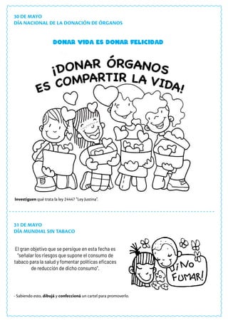 30 DE MAYO
DÍA NACIONAL DE LA DONACIÓN DE ÓRGANOS
31 DE MAYO
DÍA MUNDIAL SIN TABACO
El gran objetivo que se persigue en esta fecha es
“señalar los riesgos que supone el consumo de
tabaco para la salud y fomentar políticas eficaces
de reducción de dicho consumo”.
Donar vida es donar felicidad
- Sabiendo esto, dibujá y confeccioná un cartel para promoverlo.
Investiguen qué trata la ley 24447 “Ley Justina”.
 