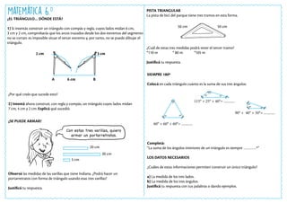 Matemática 6.o
¿EL TRIÁNGULO… DÓNDE ESTÁ?
1) Si intentás construir un triángulo con compás y regla, cuyos lados midan 6 cm,
3 cm y 2 cm, comprobarás que los arcos trazados desde los dos extremos del segmento
no se cortan: es imposible situar el tercer extremo y, por tanto, no se puede dibujar el
triángulo.
2 cm 3 cm
6 cm
A B
¿Por qué creés que sucede esto?
2) Intentá ahora construir, con regla y compás, un triángulo cuyos lados midan
7 cm, 4 cm y 2 cm. Explicá qué sucedió.
PISTA TRIANGULAR
La pista de bici del parque tiene tres tramos en esta forma.
¿Cuál de estas tres medidas podrá tener el tercer tramo?
*110 m * 80 m *105 m
Justificá tu respuesta.
¿SE PUEDE ARMAR?
Observá las medidas de las varillas que tiene Indiana. ¿Podrá hacer un
portarretratos con forma de triángulo usando esas tres varillas?
Justificá tu respuesta.
SIEMPRE 180º
Colocá en cada triángulo cuánto es la suma de sus tres ángulos:
Completá:
“La suma de los ángulos interiores de un triángulo es siempre …………º”
LOS DATOS NECESARIOS
¿Cuáles de estas informaciones permiten construir un único triángulo?
a) La medida de los tres lados.
b) La medida de los tres ángulos.
Justificá tu respuesta con tus palabras o dando ejemplos.
20 cm
30 cm
5 cm
Con estas tres varillas, quiero
armar un portarretratos.
50 cm 50 cm
60° + 60° + 60°= ............
90° + 40° + 50°= ............
115° + 25° + 40°= ............
60°
40°
90°
50°
40°
25°
60°
60°
115°
 