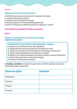 Objetivos previos al comienzo del proyecto:
• Reflexión acerca de las funciones de los integrantes del equipo.
• Evaluación del proyecto anterior.
• Evaluación de la necesidad de variación.
• Ideas de mejoras en el intercambio/diálogo del grupo.
• Definir el tiempo que se dedicará al proyecto (sugerencia: 4 clases).
Continuidad de la modalidad de trabajo por proyectos
Clase 2
Proyecto 4: se continúa con la temática de aprendizaje
FENÓMENO INFLUENCER
INTERROGANTES DE REFERENCIA PARA COMENZAR EL TRABAJO:
• ¿Quiénes son los influencers con más seguidores?
• ¿Qué pensás que hace que esa persona sea seguida por otros?
• ¿Cuáles son los premios más importantes que se entregan a influencers?
• ¿Hacer marketing digital puede considerarse un trabajo?
• Desde los interrogantes planteados investigar teniendo en cuenta el lineamiento
• División de tareas entre los integrantes del grupo.
• Comienzo del desarrollo del proyecto
1. Investigá y completá en el siguiente cuadro cómo se mide la captación de personas
influenciadas según la plataforma:
Clase 1
Plataforma digital Modalidad
Instagramers
Youtubers
Tiktokers
Streamers
 