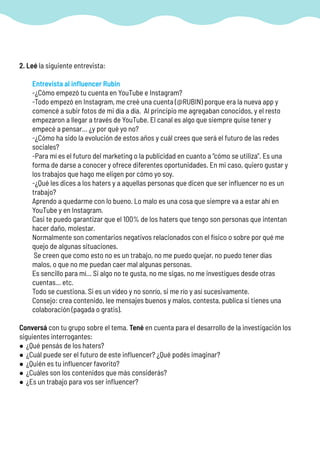 2. Leé la siguiente entrevista:
Entrevista al influencer Rubin
-¿Cómo empezó tu cuenta en YouTube e Instagram?
-Todo empezó en Instagram, me creé una cuenta (@RUBIN) porque era la nueva app y
comencé a subir fotos de mi día a día. Al principio me agregaban conocidos, y el resto
empezaron a llegar a través de YouTube. El canal es algo que siempre quise tener y
empecé a pensar… ¿y por qué yo no?
-¿Cómo ha sido la evolución de estos años y cuál crees que será el futuro de las redes
sociales?
-Para mí es el futuro del marketing o la publicidad en cuanto a “cómo se utiliza”. Es una
forma de darse a conocer y ofrece diferentes oportunidades. En mi caso, quiero gustar y
los trabajos que hago me eligen por cómo yo soy.
-¿Qué les dices a los haters y a aquellas personas que dicen que ser influencer no es un
trabajo?
Aprendo a quedarme con lo bueno. Lo malo es una cosa que siempre va a estar ahí en
YouTube y en Instagram.
Casi te puedo garantizar que el 100% de los haters que tengo son personas que intentan
hacer daño, molestar.
Normalmente son comentarios negativos relacionados con el físico o sobre por qué me
quejo de algunas situaciones.
Se creen que como esto no es un trabajo, no me puedo quejar, no puedo tener días
malos, o que no me puedan caer mal algunas personas.
Es sencillo para mí… Si algo no te gusta, no me sigas, no me investigues desde otras
cuentas… etc.
Todo se cuestiona. Si es un vídeo y no sonrío, si me río y así sucesivamente.
Consejo: crea contenido, lee mensajes buenos y malos, contesta, publica si tienes una
colaboración (pagada o gratis).
Conversá con tu grupo sobre el tema. Tené en cuenta para el desarrollo de la investigación los
siguientes interrogantes:
• ¿Qué pensás de los haters?
• ¿Cuál puede ser el futuro de este influencer? ¿Qué podés imaginar?
• ¿Quién es tu influencer favorito?
• ¿Cuáles son los contenidos que más considerás?
• ¿Es un trabajo para vos ser influencer?
 