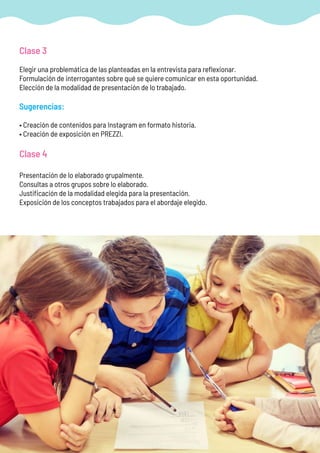 Clase 3
Elegir una problemática de las planteadas en la entrevista para reflexionar.
Formulación de interrogantes sobre qué se quiere comunicar en esta oportunidad.
Elección de la modalidad de presentación de lo trabajado.
Sugerencias:
• Creación de contenidos para Instagram en formato historia.
• Creación de exposición en PREZZI.
Clase 4
Presentación de lo elaborado grupalmente.
Consultas a otros grupos sobre lo elaborado.
Justificación de la modalidad elegida para la presentación.
Exposición de los conceptos trabajados para el abordaje elegido.
 