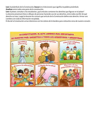 Leer el preámbulo de la Constitución, buscar en el diccionario que significa la palabra preámbulo.
Analizar entre todos esta parte de la constitución.
Leer el póster, consultar a los estudiantes: ¿qué artículos contienen los derechos que figuran en el póster?
La docente presentará fotos o dibujos de personas haciendo uso de sus derechos, entre todos escribir de qué
derecho se trata. Luego la docente les contará qué artículo de la Constitución define este derecho. Armar una
cartelera con toda la información recopilada.
El día de la Constitución armar distintivos con los colores de la bandera para colocarlos cerca de nuestro corazón.
 