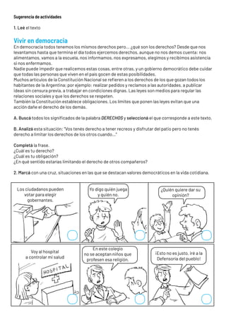 Sugerencia de actividades
1. Leé el texto
Vivir en democracia
En democracia todos tenemos los mismos derechos pero... ¿qué son los derechos? Desde que nos
levantamos hasta que termina el día todos ejercemos derechos, aunque no nos demos cuenta: nos
alimentamos, vamos a la escuela, nos informamos, nos expresamos, elegimos y recibimos asistencia
si nos enfermamos.
Nadie puede impedir que realicemos estas cosas, entre otras, y un gobierno democrático debe cuidar
que todas las personas que viven en el país gocen de estas posibilidades.
Muchos artículos de la Constitución Nacional se refieren a los derechos de los que gozan todos los
habitantes de la Argentina; por ejemplo: realizar pedidos y reclamos a las autoridades, a publicar
ideas sin censura previa, a trabajar en condiciones dignas. Las leyes son medios para regular las
relaciones sociales y que los derechos se respeten.
También la Constitución establece obligaciones. Los límites que ponen las leyes evitan que una
acción dañe el derecho de los demás.
A. Buscá todos los significados de la palabra DERECHOS y seleccioná el que corresponde a este texto.
B. Analizá esta situación: “Vos tenés derecho a tener recreos y disfrutar del patio pero no tenés
derecho a limitar los derechos de los otros cuando…”
Completá la frase.
¿Cuál es tu derecho?
¿Cuál es tu obligación?
¿En qué sentido estarías limitando el derecho de otros compañeros?
2. Marcá con una cruz, situaciones en las que se destacan valores democráticos en la vida cotidiana.
Los ciudadanos pueden
votar para elegir
gobernantes.
Voy al hospital
a controlar mi salud
¡Esto no es justo, iré a la
Defensoría del pueblo!
En este colegio
no se aceptan niños que
profesen esa religión.
Yo digo quién juega
y quién no.
¿Quién quiere dar su
opinión?
 