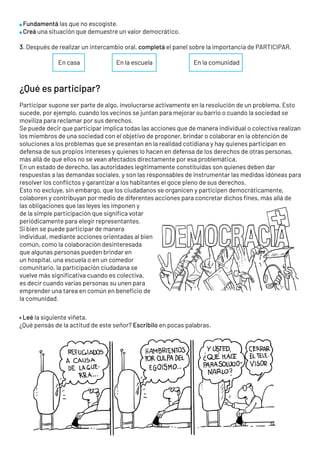Fundamentá las que no escogiste.
Creá una situación que demuestre un valor democrático.
3. Después de realizar un intercambio oral, completá el panel sobre la importancia de PARTICIPAR.
		 En casa 		 En la escuela			 En la comunidad
¿Qué es participar?
Participar supone ser parte de algo, involucrarse activamente en la resolución de un problema. Esto
sucede, por ejemplo, cuando los vecinos se juntan para mejorar su barrio o cuando la sociedad se
moviliza para reclamar por sus derechos.
Se puede decir que participar implica todas las acciones que de manera individual o colectiva realizan
los miembros de una sociedad con el objetivo de proponer, brindar o colaborar en la obtención de
soluciones a los problemas que se presentan en la realidad cotidiana y hay quienes participan en
defensa de sus propios intereses y quienes lo hacen en defensa de los derechos de otras personas,
más allá de que ellos no se vean afectados directamente por esa problemática.
En un estado de derecho, las autoridades legítimamente constituidas son quienes deben dar
respuestas a las demandas sociales, y son las responsables de instrumentar las medidas idóneas para
resolver los conflictos y garantizar a los habitantes el goce pleno de sus derechos.
Esto no excluye, sin embargo, que los ciudadanos se organicen y participen democráticamente,
colaboren y contribuyan por medio de diferentes acciones para concretar dichos fines, más allá de
las obligaciones que las leyes les imponen y
de la simple participación que significa votar
periódicamente para elegir representantes.
Si bien se puede participar de manera
individual, mediante acciones orientadas al bien
común, como la colaboración desinteresada
que algunas personas pueden brindar en
un hospital, una escuela o en un comedor
comunitario, la participación ciudadana se
vuelve más significativa cuando es colectiva,
es decir cuando varias personas su unen para
emprender una tarea en común en beneficio de
la comunidad.
• Leé la siguiente viñeta.
¿Qué pensás de la actitud de este señor? Escribilo en pocas palabras.
 