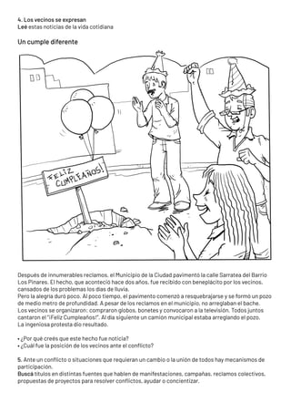 4. Los vecinos se expresan
Leé estas noticias de la vida cotidiana
Un cumple diferente
Después de innumerables reclamos, el Municipio de la Ciudad pavimentó la calle Sarratea del Barrio
Los Pinares. El hecho, que aconteció hace dos años, fue recibido con beneplácito por los vecinos,
cansados de los problemas los días de lluvia.
Pero la alegría duró poco. Al poco tiempo, el pavimento comenzó a resquebrajarse y se formó un pozo
de medio metro de profundidad. A pesar de los reclamos en el municipio, no arreglaban el bache.
Los vecinos se organizaron: compraron globos, bonetes y convocaron a la televisión. Todos juntos
cantaron el “¡Feliz Cumpleaños!”. Al día siguiente un camión municipal estaba arreglando el pozo.
La ingeniosa protesta dio resultado.
• ¿Por qué creés que este hecho fue noticia?
• ¿Cuál fue la posición de los vecinos ante el conflicto?
5. Ante un conflicto o situaciones que requieran un cambio o la unión de todos hay mecanismos de
participación.
Buscá títulos en distintas fuentes que hablen de manifestaciones, campañas, reclamos colectivos,
propuestas de proyectos para resolver conflictos, ayudar o concientizar.
 
