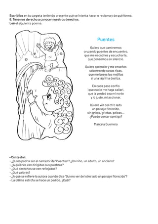 Escribilos en tu carpeta teniendo presente qué se intenta hacer o reclama y de qué forma.
6. Tenemos derecho a conocer nuestros derechos.
Leé el siguiente poema.
• Contestar:
- ¿Quién podría ser el narrador de “Puentes”? ¿Un niño, un adulto, un anciano?
- ¿A quiénes van dirigidas sus palabras?
- ¿Qué derechos se ven reflejados?
- ¿Qué valores?
- ¿A qué se refiere la autora cuando dice “Quiero ver del otro lado un paisaje florecido”?
- La última estrofa se hace un pedido. ¿Cuál?
Puentes
Quiero que caminemos
cruzando puentes de encuentro,
que me escuches y escucharte,
que pensemos en silencio.
Quiero aprender y me enseñes
saboreando cosas ricas,
que me beses las mejillas
si una lágrima desliza.
En cada paso confío
¡que nadie me haga callar!,
que la verdad sea mi norte
y lo justo, mi accionar.
Quiero ver del otro lado
un paisaje florecido,
sin gritos, grietas, peleas...
¿Puedo contar contigo?
Marcela Guerrero
 
