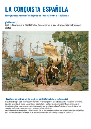 LA CONQUISTA ESPAÑOLA
¿Sabías que...?
Hasta el día de su muerte, Cristóbal Colón estuvo convencido de haber desembarcado en el continente
asiático.
Principales motivaciones que impulsaron a los españoles a la conquista
Españoles en América: un día en el que cambió la historia de la humanidad
Hacia fines del siglo XV, la historia de los diferentes pueblos originarios que habitaban estas ricas tierras americanas,
cazando, recolectando frutos, dedicándose a la agricultura y la alfarería, entre otras actividades, cambiaría por
completo debido al encuentro con marineros europeos que surcaban el océano Atlántico en busca de las nuevas
rutas que los llevarían, supuestamente, a los países del lejano Oriente.
La llegada de estos navegantes al “Nuevo Mundo” fue un hecho trascendente no solo para los indígenas, sino también
para los viajeros europeos, que a partir de ese momento comenzaron un largo período de conquistas.
 