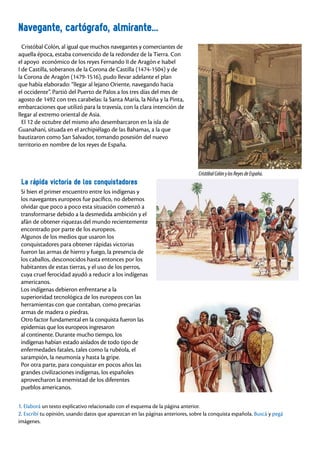 66
Cristóbal Colón, al igual que muchos navegantes y comerciantes de
aquella época, estaba convencido de la redondez de la Tierra. Con
el apoyo económico de los reyes Fernando II de Aragón e Isabel
I de Castilla, soberanos de la Corona de Castilla (1474-1504) y de
la Corona de Aragón (1479-1516), pudo llevar adelante el plan
que había elaborado: “llegar al lejano Oriente, navegando hacia
el occidente”. Partió del Puerto de Palos a los tres días del mes de
agosto de 1492 con tres carabelas: la Santa María, la Niña y la Pinta,
embarcaciones que utilizó para la travesía, con la clara intención de
llegar al extremo oriental de Asia.
El 12 de octubre del mismo año desembarcaron en la isla de
Guanahaní, situada en el archipiélago de las Bahamas, a la que
bautizaron como San Salvador, tomando posesión del nuevo
territorio en nombre de los reyes de España.
Navegante, cartógrafo, almirante...
1. Elaborá un texto explicativo relacionado con el esquema de la página anterior.
2. Escribí tu opinión, usando datos que aparezcan en las páginas anteriores, sobre la conquista española. Buscá y pegá
imágenes.
La rápida victoria de los conquistadores
Si bien el primer encuentro entre los indígenas y
los navegantes europeos fue pacífico, no debemos
olvidar que poco a poco esta situación comenzó a
transformarse debido a la desmedida ambición y el
afán de obtener riquezas del mundo recientemente
encontrado por parte de los europeos.
Algunos de los medios que usaron los
conquistadores para obtener rápidas victorias
fueron las armas de hierro y fuego, la presencia de
los caballos, desconocidos hasta entonces por los
habitantes de estas tierras, y el uso de los perros,
cuya cruel ferocidad ayudó a reducir a los indígenas
americanos.
Los indígenas debieron enfrentarse a la
superioridad tecnológica de los europeos con las
herramientas con que contaban, como precarias
armas de madera o piedras.
Otro factor fundamental en la conquista fueron las
epidemias que los europeos ingresaron
al continente. Durante mucho tiempo, los
indígenas habían estado aislados de todo tipo de
enfermedades fatales, tales como la rubéola, el
sarampión, la neumonía y hasta la gripe.
Por otra parte, para conquistar en pocos años las
grandes civilizaciones indígenas, los españoles
aprovecharon la enemistad de los diferentes
pueblos americanos.
CristóbalColónylosReyesdeEspaña.
 