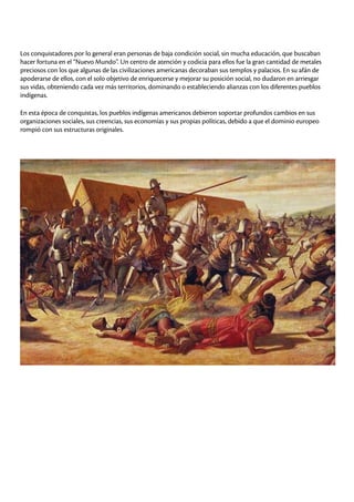 Los conquistadores por lo general eran personas de baja condición social, sin mucha educación, que buscaban
hacer fortuna en el “Nuevo Mundo”. Un centro de atención y codicia para ellos fue la gran cantidad de metales
preciosos con los que algunas de las civilizaciones americanas decoraban sus templos y palacios. En su afán de
apoderarse de ellos, con el solo objetivo de enriquecerse y mejorar su posición social, no dudaron en arriesgar
sus vidas, obteniendo cada vez más territorios, dominando o estableciendo alianzas con los diferentes pueblos
indígenas.
En esta época de conquistas, los pueblos indígenas americanos debieron soportar profundos cambios en sus
organizaciones sociales, sus creencias, sus economías y sus propias políticas, debido a que el dominio europeo
rompió con sus estructuras originales.
 