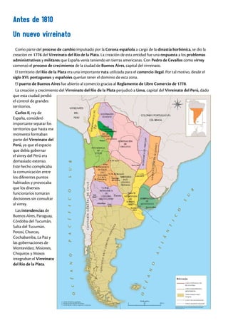 Un nuevo virreinato
Antes de 1810
Como parte del proceso de cambio impulsado por la Corona española a cargo de la dinastía borbónica, se dio la
creación en 1776 del Virreinato del Río de la Plata. La creación de esta entidad fue una respuesta a los problemas
administrativos y militares que España venía teniendo en tierras americanas. Con Pedro de Cevallos como virrey
comenzó el proceso de crecimiento de la ciudad de Buenos Aires, capital del virreinato.
El territorio del Río de la Plata era una importante ruta utilizada para el comercio ilegal. Por tal motivo, desde el
siglo XVI, portugueses y españoles querían tener el dominio de esta zona.
El puerto de Buenos Aires fue abierto al comercio gracias al Reglamento de Libre Comercio de 1778.
La creación y crecimiento del Virreinato del Río de la Plata perjudicó a Lima, capital del Virreinato del Perú, dado
que esta ciudad perdió
el control de grandes
territorios.
Carlos II, rey de
España, consideró
importante separar los
territorios que hasta ese
momento formaban
parte del Virreinato del
Perú, ya que el espacio
que debía gobernar
el virrey del Perú era
demasiado extenso.
Este hecho complicaba
la comunicación entre
los diferentes puntos
habitados y provocaba
que los diversos
funcionarios tomaran
decisiones sin consultar
al virrey.
Las intendencias de
Buenos Aires, Paraguay,
Córdoba del Tucumán,
Salta del Tucumán,
Potosí, Charcas,
Cochabamba, La Paz y
las gobernaciones de
Montevideo, Misiones,
Chiquitos y Moxos
integraban el Virreinato
del Río de la Plata.
 