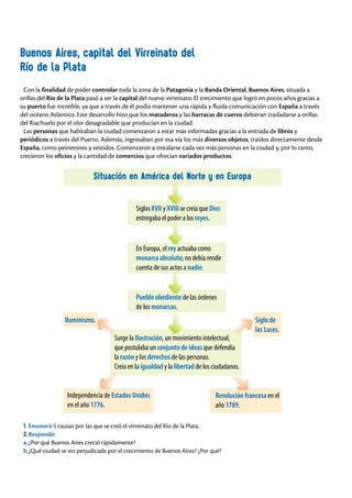 Con la finalidad de poder controlar toda la zona de la Patagonia y la Banda Oriental, Buenos Aires, situada a
orillas del Río de la Plata pasó a ser la capital del nuevo virreinato. El crecimiento que logró en pocos años gracias a
su puerto fue increíble, ya que a través de él podía mantener una rápida y fluida comunicación con España a través
del océano Atlántico. Este desarrollo hizo que los mataderos y las barracas de cueros debieran trasladarse a orillas
del Riachuelo por el olor desagradable que producían en la ciudad.
Las personas que habitaban la ciudad comenzaron a estar más informadas gracias a la entrada de libros y
periódicos a través del Puerto. Además, ingresaban por esa vía los más diversos objetos, traídos directamente desde
España, como peinetones y vestidos. Comenzaron a instalarse cada vez más personas en la ciudad y, por lo tanto,
crecieron los oficios y la cantidad de comercios que ofrecían variados productos.
Buenos Aires, capital del Virreinato del
Río de la Plata
Situación en América del Norte y en Europa
1. Enumerá 5 causas por las que se creó el virreinato del Río de la Plata.
2.Respondé:
a.¿Por qué Buenos Aires creció rápidamente?
b.¿Qué ciudad se vio perjudicada por el crecimiento de Buenos Aires? ¿Por qué?
Siglos XVII y XVIII se creía que Dios
entregaba el poder a los reyes.
En Europa, el rey actuaba como
monarca absoluto; no debía rendir
cuenta de sus actos a nadie.
Pueblo obediente de las órdenes
de los monarcas.
Siglo de
las Luces.
Iluminismo.
Surge la Ilustración, un movimiento intelectual,
que postulaba un conjunto de ideas que defendía
la razón y los derechos de las personas.
Creía en la igualdad y la libertad de los ciudadanos.
Independencia de Estados Unidos
en el año 1776.
Revolución francesa en el
año 1789.
 