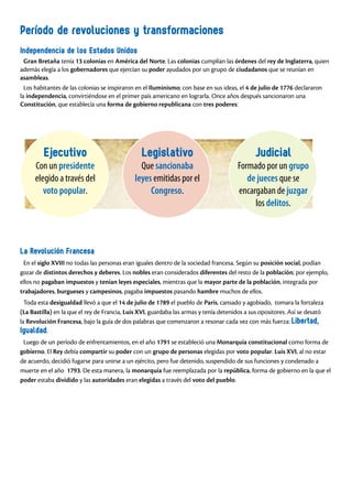 Período de revoluciones y transformaciones
Independencia de los Estados Unidos
Gran Bretaña tenía 13 colonias en América del Norte. Las colonias cumplían las órdenes del rey de Inglaterra, quien
además elegía a los gobernadores que ejercían su poder ayudados por un grupo de ciudadanos que se reunían en
asambleas.
Los habitantes de las colonias se inspiraron en el Iluminismo; con base en sus ideas, el 4 de julio de 1776 declararon
la independencia, convirtiéndose en el primer país americano en lograrla. Once años después sancionaron una
Constitución, que establecía una forma de gobierno republicana con tres poderes:
La Revolución Francesa
En el siglo XVIII no todas las personas eran iguales dentro de la sociedad francesa. Según su posición social, podían
gozar de distintos derechos y deberes. Los nobles eran considerados diferentes del resto de la población; por ejemplo,
ellos no pagaban impuestos y tenían leyes especiales, mientras que la mayor parte de la población, integrada por
trabajadores, burgueses y campesinos, pagaba impuestos pasando hambre muchos de ellos.
Toda esta desigualdad llevó a que el 14 de julio de 1789 el pueblo de París, cansado y agobiado, tomara la fortaleza
(La Bastilla) en la que el rey de Francia, Luis XVI, guardaba las armas y tenía detenidos a sus opositores. Así se desató
la Revolución Francesa, bajo la guía de dos palabras que comenzaron a resonar cada vez con más fuerza: Libertad,
Igualdad.
Luego de un período de enfrentamientos, en el año 1791 se estableció una Monarquía constitucional como forma de
gobierno. El Rey debía compartir su poder con un grupo de personas elegidas por voto popular. Luis XVI, al no estar
de acuerdo, decidió fugarse para unirse a un ejército, pero fue detenido, suspendido de sus funciones y condenado a
muerte en el año 1793. De esta manera, la monarquía fue reemplazada por la república, forma de gobierno en la que el
poder estaba dividido y las autoridades eran elegidas a través del voto del pueblo.
Ejecutivo
Con un presidente
elegido a través del
voto popular.
Legislativo
Que sancionaba
leyes emitidas por el
Congreso.
Judicial
Formado por un grupo
de jueces que se
encargaban de juzgar
los delitos.
 