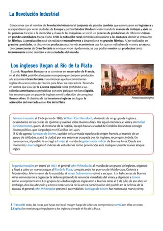 La Revolución Industrial
Conocemos con el nombre de Revolución Industrial el conjunto de grandes cambios que comenzaron en Inglaterra y
se expandieron por otras ciudades de Europa y por los Estados Unidos transformando la manera de trabajar y vivir de
las personas. Gracias a la invención y el uso de las máquinas, se inició un proceso de producción de diferentes bienes
en grandes cantidades. Hacia el año 1760, la población rural comenzó a trasladarse a las ciudades, donde se instalaron
las fábricas. La producción pasó de realizarse manualmente a desarrollarse en grandes fábricas. Al ser realizados en
grandes cantidades, se obtuvieron productos mucho más económicos que los que se realizaban de manera artesanal.
Los comerciantes de Gran Bretaña se enriquecieron rápidamente, ya que podían vender sus productos tanto
internamente como también a otras ciudades del mundo.
Los ingleses llegan al Río de la Plata
Cuando Napoleón Bonaparte se convierte en emperador de Francia,
en el año 1804, prohíbe a los países europeos que compren productos
a la expansiva Gran Bretaña. Fue entonces que los comerciantes
ingleses buscaron otros territorios para llevar su mercadería. Teniendo
en cuenta que a su vez la Corona española había prohibido a sus
colonias americanas comercializar con otro país que no fuera España,
fue entonces que un grupo de ingleses tomó la decisión de conquistar
Buenos Aires. El objetivo de las Invasiones Inglesas era lograr la
activación del mercado con el Río de la Plata.
1. Transcribí todas las notas que hayas escrito al margen luego de la lectura comprensiva y armá con ellas un texto.
2.Explicá los motivos que impulsaron a los ingleses a invadir el Río de la Plata.
Primera invasión: el 25 de junio de 1806, William Carr Beresford, al mando de un grupo de ingleses,
desembarcó en las costas de Quilmes y avanzó sobre Buenos Aires. Por aquel entonces, el virrey era Rafael
de Sobremonte, quien, al enterarse de la noticia, escapó hacia la ciudad de Córdoba llevándose consigo
dinero público, que luego dejó en el Cabildo de Luján.
El 12 de agosto, Santiago de Liniers, capitán de la armada española de origen francés, al mando de un
grupo de soldados, atacó la ciudad por ese entonces ocupada por los ingleses, reconquistándola. En
recompensa, el pueblo le entregó a Liniers el mando de gobernador militar de Buenos Aires. Desde ese
momento, Liniers organizó milicias de voluntarios como prevención ante cualquier posible nuevo ataque
inglés.
Segunda invasión: en enero de 1807, el general John Whitelocke, al mando de un grupo de ingleses, organizó
y llevó a cabo un nuevo ataque al Río de la Plata, conquistando los puertos de Maldonado, Colonia y
Montevideo. Al enterarse de lo sucedido, el virrey Sobremonte volvió a escapar. Los habitantes de Buenos
Aires comenzaron a organizar la defensa pidiendo la renuncia inmediata del virrey y eligiendo a Liniers
como su representante. Los grupos de solados ingleses ingresaron a Buenos Aires el 5 de julio de ese año; sin
embargo, dos días después y como consecuencia de la activa participación del pueblo en la defensa de la
ciudad, el general John Whitelocke presentó su rendición. Santiago de Liniers fue nombrado nuevo virrey.
PrimeraInvasiónInglesa
 