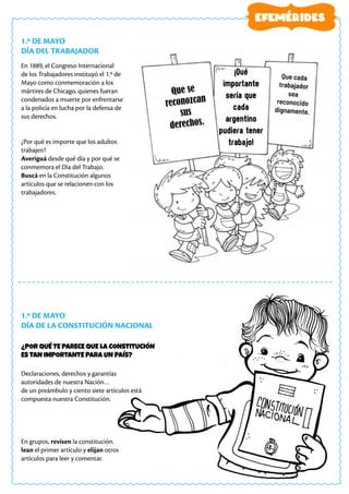 1.º DE MAYO
DÍA DEL TRABAJADOR
1.º DE MAYO
DÍA DE LA CONSTITUCIÓN NACIONAL
En 1889, el Congreso Internacional
de los Trabajadores instituyó el 1.º de
Mayo como conmemoración a los
mártires de Chicago, quienes fueran
condenados a muerte por enfrentarse
a la policía en lucha por la defensa de
sus derechos.
¿Por qué es importe que los adultos
trabajen?
Averiguá desde qué día y por qué se
conmemora el Día del Trabajo.
Buscá en la Constitución algunos
artículos que se relacionen con los
trabajadores.
Declaraciones, derechos y garantías
autoridades de nuestra Nación…
de un preámbulo y ciento siete artículos está
compuesta nuestra Constitución.
En grupos, revisen la constitución.
lean el primer artículo y elijan otros
artículos para leer y comentar.
EFEMÉRIDES
Que se
reconozcan
sus
derechos.
¡Qué
importante
sería que
cada
argentino
pudiera tener
trabajo!
Que cada
trabajador
sea
reconocido
dignamente.
¿POR QUÉ TE PARECE QUE LA CONSTITUCIÓN
ES TAN IMPORTANTE PARA UN PAÍS?
 