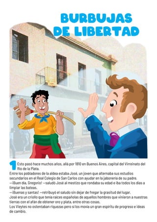Esto pasó hace muchos años, allá por 1810 en Buenos Aires, capital del Virreinato del
Río de la Plata.
Entre los pobladores de la aldea estaba José, un joven que alternaba sus estudios
secundarios en el Real Colegio de San Carlos con ayudar en la jabonería de su padre.
—¡Buen día, Gregorio! —saludó José al mestizo que rondaba su edad e iba todos los días a
limpiar las bateas.
—¡Buenas y santas! —retribuyó el saludo sin dejar de fregar la grasitud del lugar.
José era un criollo que tenía raíces españolas de aquellos hombres que vinieron a nuestras
tierras con el afán de obtener oro y plata, entre otras cosas.
Los Vieytes no ostentaban riquezas pero sí los movía un gran espíritu de progreso e ideas
de cambio.
Burbujas
de libertad
 
