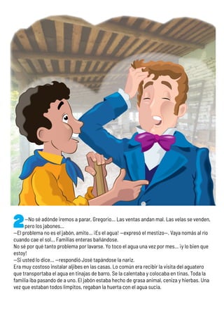 —No sé adónde iremos a parar, Gregorio… Las ventas andan mal. Las velas se venden,
pero los jabones…
—El problema no es el jabón, amito… ¡Es el agua! —expresó el mestizo—. Vaya nomás al río
cuando cae el sol… Familias enteras bañándose.
No sé por qué tanto problema por lavarse. Yo toco el agua una vez por mes… ¡y lo bien que
estoy!
—Si usted lo dice… —respondió José tapándose la nariz.
Era muy costoso instalar aljibes en las casas. Lo común era recibir la visita del aguatero
que transportaba el agua en tinajas de barro. Se la calentaba y colocaba en tinas. Toda la
familia iba pasando de a uno. El jabón estaba hecho de grasa animal, ceniza y hierbas. Una
vez que estaban todos limpitos, regaban la huerta con el agua sucia.
 