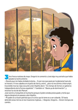 Una fresca mañana de mayo, Gregorio le comentó a José algo muy extraño que había
pasado la noche anterior.
—Resulta que me había olvidado la boina… Es por eso que pasé por la jabonería fuera de
mi horario. Vi tres caballos en el patio de tierra y entré… pero no me animé a interrumpir.
Escondido tras las rejas escuché a don Hipólito decir: “¡Es tiempo de formar un gobierno
independiente de la Corona española!”. Y también oí: “¡Basta ya de dominación!”, y
reconocí la voz de don Manuel.
José sonrió y tranquilizó al muchacho porque el pobre estaba preocupado y temía que
alguna desgracia le pasase a don Hipólito.
—Mi padre es un buen patriota que a lo único que le teme es a ser cobarde. ¡Si hasta
defendió estas tierras en las Invasiones Inglesas…! Alegrate, Gregorio... Vienen tiempos de
cambio.
 