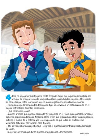 José no se asombró de lo que le contó Gregorio. Sabía que la jabonería también era
un lugar de encuentro donde se debatían ideas, posibilidades, sueños… Un espacio
en el que los patriotas fabricaban mucho más que jabón mientras la aldea dormía.
—Es momento de tomar grandes decisiones. Ayer se convocó a un Cabildo Abierto en el
que se enfrentaron distintas posiciones.
—¿Qué posiciones, José?
—Algunos afirman que, aunque Fernando VII ya no está en el trono, los españoles europeos
deberían seguir mandando en América. Otros creen que el derecho a elegir las autoridades
lo tiene el pueblo de la colonia; y la tercera posición es que todas las ciudades del
virreinato deben ser convocadas para discutir.
—¡Uy, se vienen burbujas de libertad! —expresó el muchacho mientras revisaba la mezcla
de jabón.
—Sí, pero esperemos que duren muchos, muchos años... Por siempre. Valeria Davila
 