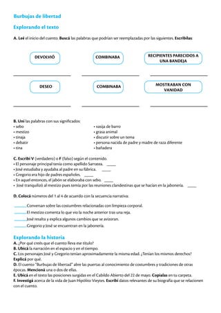 Burbujas de libertad
Explorando el texto
A. Leé el inicio del cuento. Buscá las palabras que podrían ser reemplazadas por las siguientes. Escribilas:
B. Uní las palabras con sus significados:
• sebo						 • vasija de barro
• mestizo					 • grasa animal
• tinaja						 • discutir sobre un tema
• debatir					 • persona nacida de padre y madre de raza diferente
• tina						 • bañadera
C. Escribí V (verdadero) o F (falso) según el contenido.
• El personaje principal tenía como apellido Sarratea. ____
• José estudiaba y ayudaba al padre en su fábrica. ____
• Gregorio era hijo de padres españoles. ____
• En aquel entonces, el jabón se elaboraba con sebo. ____
• José tranquilizó al mestizo pues temía por las reuniones clandestinas que se hacían en la jabonería. ____
D. Colocá números del 1 al 4 de acuerdo con la secuencia narrativa:
Conversan sobre las costumbres relacionadas con limpieza corporal.
El mestizo comenta lo que vio la noche anterior tras una reja.
José resalta y explica algunos cambios que se avizoran.
Gregorio y José se encuentran en la jabonería.
Explorando la historia
A. ¿Por qué creés que el cuento lleva ese título?
B. Ubicá la narración en el espacio y en el tiempo.
C. Los personajes José y Gregorio tenían aproximadamente la misma edad. ¿Tenían los mismos derechos?
Explicá por qué.
D. El cuento “Burbujas de libertad” abre las puertas al conocimiento de costumbres y tradiciones de otras
épocas. Mencioná una o dos de ellas.
E. Ubicá en el texto las posiciones surgidas en el Cabildo Abierto del 22 de mayo. Copialas en tu carpeta.
F. Investigá acerca de la vida de Juan Hipólito Vieytes. Escribí datos relevantes de su biografía que se relacionen
con el cuento.
DEVOLVIÓ
DESEO
COMBINABA
COMBINABA
RECIPIENTES PARECIDOS A
UNA BANDEJA
MOSTRABAN CON
VANIDAD
 