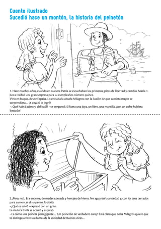 Cuento ilustrado
Sucedió hace un montón, la historia del peinetón
1. Hace muchos años, cuando en nuestra Patria se escuchaban los primeros gritos de libertad y cambio, María 1.
Justa recibió una gran sorpresa para su cumpleaños número quince.
Vino en buque, desde España. Lo enviaba la abuela Milagros con la ilusión de que su nieta mayor se
sorprendiera… ¡Y vaya si lo logró!
–¿Qué habrá adentro del baúl? –se preguntó. Si fuera una joya, un libro, una mantilla, ¡con un cofre hubiera
bastado!
2. ¡Pero, no!... Era enorme, de madera pesada y herrajes de hierro. No aguantó la ansiedad y, con los ojos cerrados
para aumentar el suspenso, lo abrió.
–¿Qué es esto? –expresó con un grito.
La mulata Cirila se acercó y expresó
–Es como una peineta pero gigante… ¡Un peinetón de verdadero carey! Está claro que doña Milagros quiere que
te distingas entre las damas de la sociedad de Buenos Aires…
 