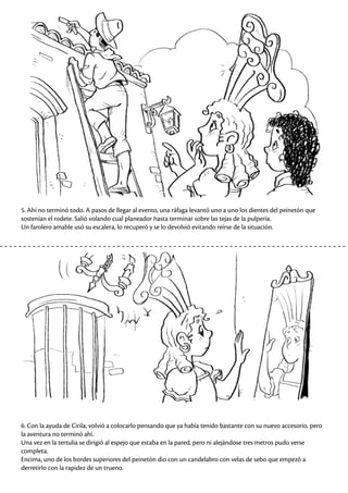 5. Ahí no terminó todo. A pasos de llegar al evento, una ráfaga levantó uno a uno los dientes del peinetón que
sostenían el rodete. Salió volando cual planeador hasta terminar sobre las tejas de la pulpería.
Un farolero amable usó su escalera, lo recuperó y se lo devolvió evitando reírse de la situación.
6. Con la ayuda de Cirila, volvió a colocarlo pensando que ya había tenido bastante con su nuevo accesorio, pero
la aventura no terminó ahí.
Una vez en la tertulia se dirigió al espejo que estaba en la pared, pero ni alejándose tres metros pudo verse
completa.
Encima, uno de los bordes superiores del peinetón dio con un candelabro con velas de sebo que empezó a
derretirlo con la rapidez de un trueno.
 