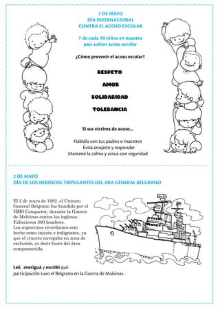 2 DE MAYO
DÍA INTERNACIONAL
CONTRA EL ACOSO ESCOLAR
2 DE MAYO
DÍA DE LOS HEROICOS TRIPULANTES DEL ARA GENERAL BELGRANO
El 2 de mayo de 1982, el Crucero
General Belgrano fue hundido por el
HMS Conqueror, durante la Guerra
de Malvinas contra los ingleses.
Fallecieron 360 hombres.
Los argentinos recordamos este
hecho como injusto e indignante, ya
que el crucero navegaba en zona de
exclusión, es decir fuera del área
comprometida.
Leé, averiguá y escribí qué
participación tuvo el Belgrano en la Guerra de Malvinas.
Respeto
Amor
Solidaridad
Tolerancia
7 de cada 10 niños en nuestro
país sufren acoso escolar
¿Cómo prevenir el acoso escolar?
Si sos víctima de acoso...
Hablalo con tus padres o maestros
Evitá enojarte y responder
Mantené la calma y actuá con seguridad
 