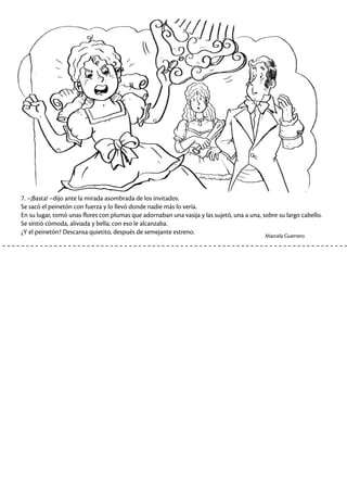 7. –¡Basta! –dijo ante la mirada asombrada de los invitados.
Se sacó el peinetón con fuerza y lo llevó donde nadie más lo vería.
En su lugar, tomó unas flores con plumas que adornaban una vasija y las sujetó, una a una, sobre su largo cabello.
Se sintió cómoda, aliviada y bella; con eso le alcanzaba.
¿Y el peinetón? Descansa quietito, después de semejante estreno.
Marcela Guerrero
 