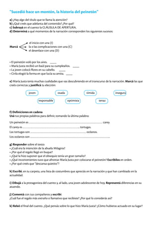 “Sucedió hace un montón, la historia del peinetón”
a) ¿Hay algo del título que te llama la atención?
b) ¿Qué creés que adelanta del contenido? ¿Por qué?
c) Subrayá en el cuento la CLÁUSULA DE APERTURA.
d) Determiná a qué momentos de la narración corresponden los siguientes sucesos:
		
el inicio con una (I)
Marcá la o las complicaciones con una (C)
		 el desenlace con una (D)
• El peinetón voló por los aires. ____
• María Justa recibió un baúl para su cumpleaños. ____
• La joven colocó flores en su cabello. ____
• Cirila elogió la forma en que lucía su amita. ____
e) María Justa tenía muchas cualidades que vas descubriendo en el transcurso de la narración. Marcá las que
creés correctas y justificá tu elección:
		joven			osada			tímida			insegura
			responsable		optimista		 tenaz
f) Definiciones en cadena
Usá tus propias palabras para definir, tomando la última palabra:
Un peinetón es …………………………………………………………………………… carey.
El carey es ………………………………………………………….. tortugas.
Las tortugas son ………………………………………………………… océanos.
Los océanos son …………………………………………………………………………………..
g) Responder sobre el texto:
• ¿Cuál era la intención de la abuela Milagros?
• ¿Por qué el regalo llegó en buque?
• ¿Qué la hizo suponer que el obsequio tenía un gran tamaño?
• ¿Qué inconvenientes tuvo que afrontar María Justa por colocarse el peinetón? Escribilos en orden.
• ¿Por qué creés que “descansa quietito”?
h) Escribí, en tu carpeta, una lista de costumbres que apreciás en la narración y que han cambiado en la
actualidad.
i) Dibujá a la protagonista del cuento y, al lado, una joven adolescente de hoy. Representá diferencias en su
atuendo.
j) Comentá con tus compañeros y escribí:
¿Cuál fue el regalo más extraño o llamativo que recibiste? ¿Por qué lo considerás así?
k) Releé el final del cuento. ¿Qué pensás sobre lo que hizo María Justa? ¿Cómo hubieras actuado en su lugar?
 